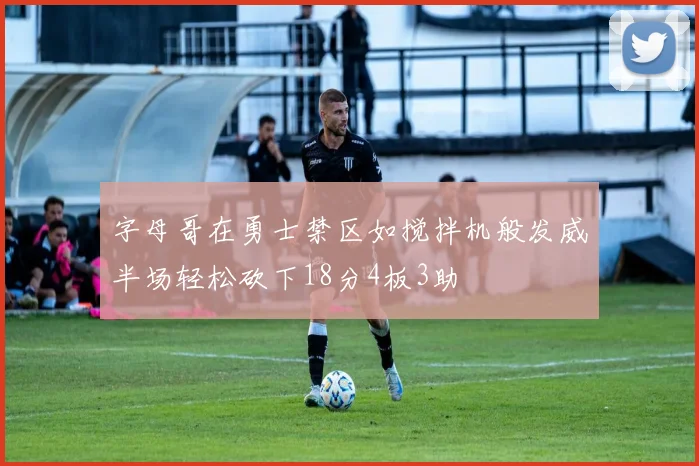 字母哥在勇士禁区如搅拌机般发威半场轻松砍下18分4板3助